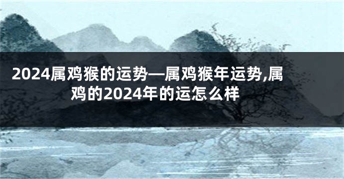 2024属鸡猴的运势—属鸡猴年运势,属鸡的2024年的运怎么样