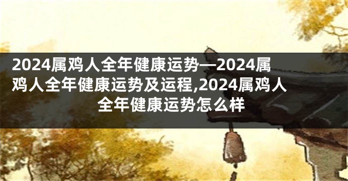 2024属鸡人全年健康运势—2024属鸡人全年健康运势及运程,2024属鸡人全年健康运势怎么样