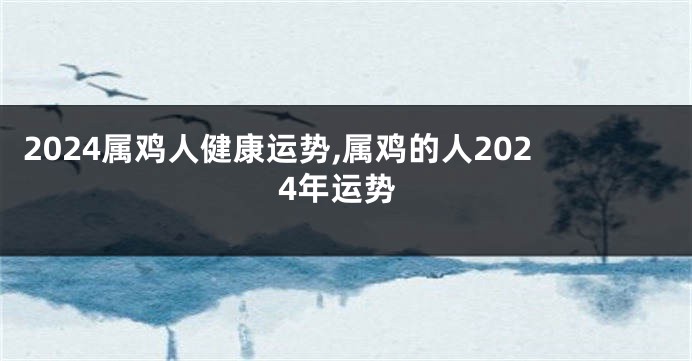 2024属鸡人健康运势,属鸡的人2024年运势