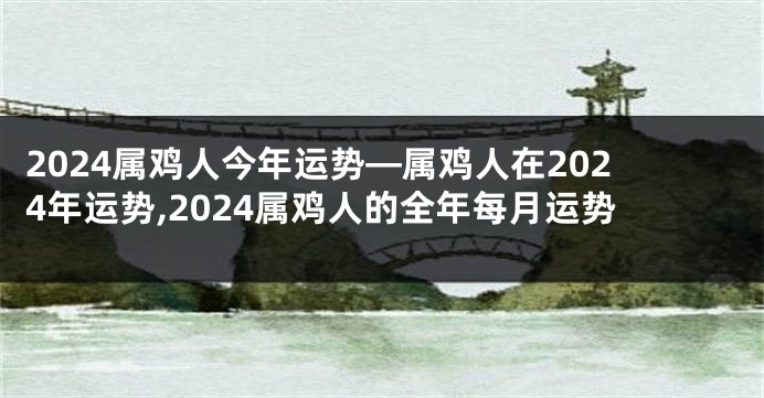 2024属鸡人今年运势—属鸡人在2024年运势,2024属鸡人的全年每月运势