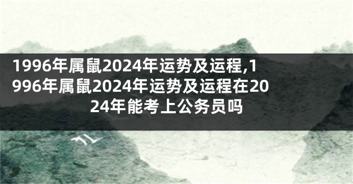 1996年属鼠2024年运势及运程,1996年属鼠2024年运势及运程在2024年能考上公务员吗