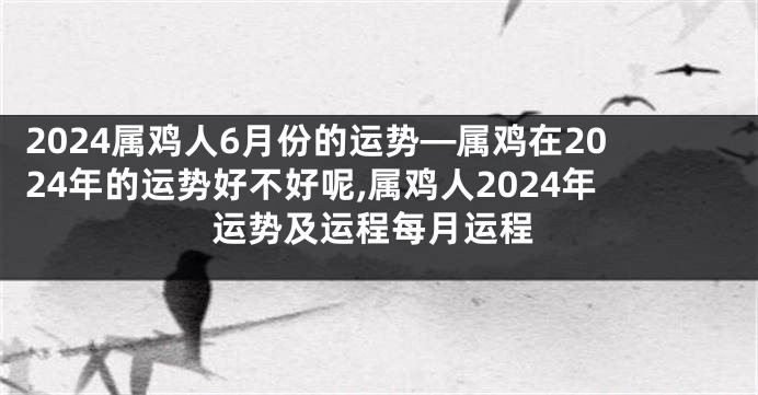 2024属鸡人6月份的运势—属鸡在2024年的运势好不好呢,属鸡人2024年运势及运程每月运程