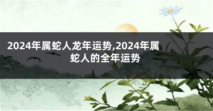2024年属蛇人龙年运势,2024年属蛇人的全年运势