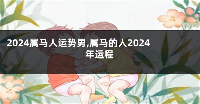 2024属马人运势男,属马的人2024年运程