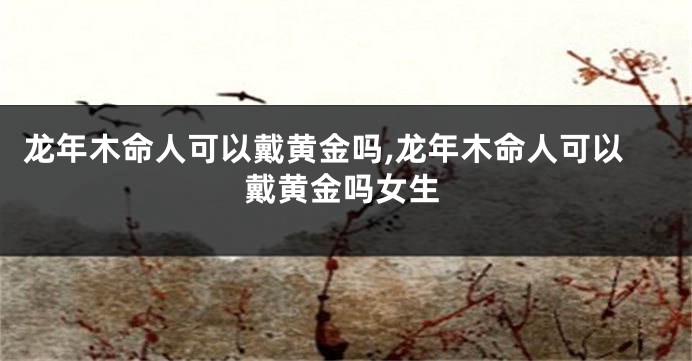 龙年木命人可以戴黄金吗,龙年木命人可以戴黄金吗女生