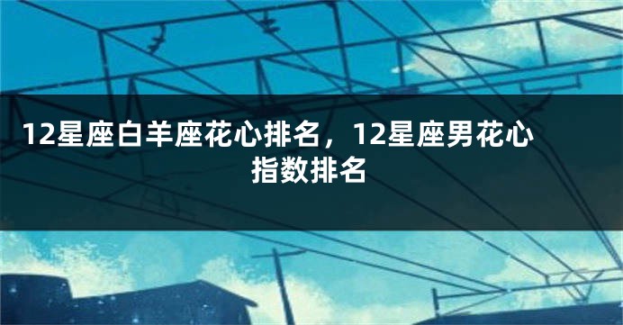 12星座白羊座花心排名，12星座男花心指数排名