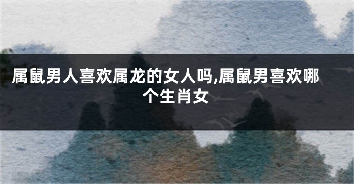 属鼠男人喜欢属龙的女人吗,属鼠男喜欢哪个生肖女