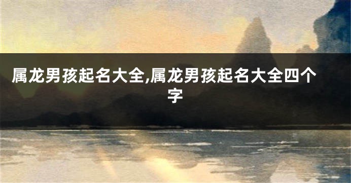 属龙男孩起名大全,属龙男孩起名大全四个字