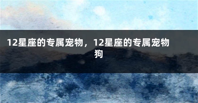 12星座的专属宠物，12星座的专属宠物狗