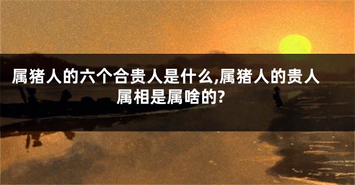 属猪人的六个合贵人是什么,属猪人的贵人属相是属啥的?