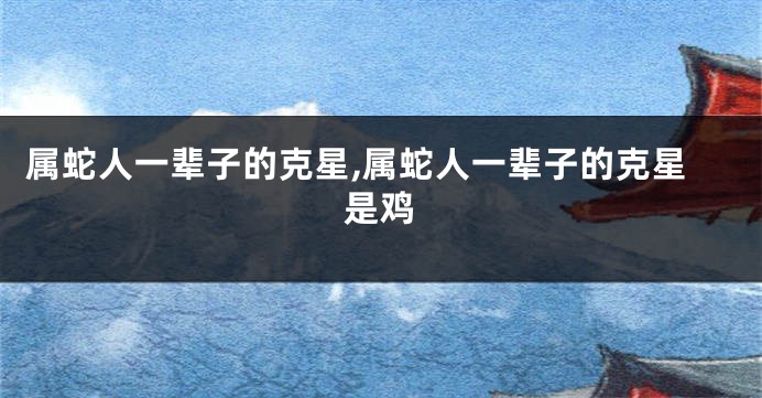 属蛇人一辈子的克星,属蛇人一辈子的克星是鸡