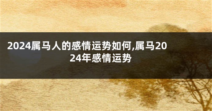2024属马人的感情运势如何,属马2024年感情运势