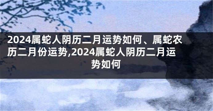 2024属蛇人阴历二月运势如何、属蛇农历二月份运势,2024属蛇人阴历二月运势如何