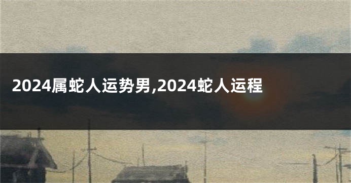 2024属蛇人运势男,2024蛇人运程
