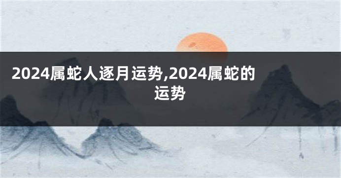 2024属蛇人逐月运势,2024属蛇的运势