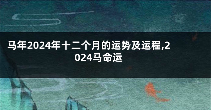 马年2024年十二个月的运势及运程,2024马命运