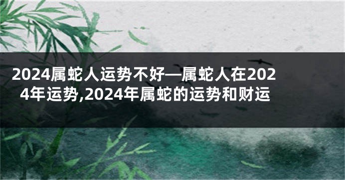 2024属蛇人运势不好—属蛇人在2024年运势,2024年属蛇的运势和财运