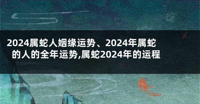 2024属蛇人姻缘运势、2024年属蛇的人的全年运势,属蛇2024年的运程