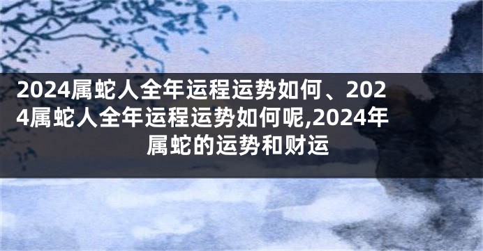 2024属蛇人全年运程运势如何、2024属蛇人全年运程运势如何呢,2024年属蛇的运势和财运