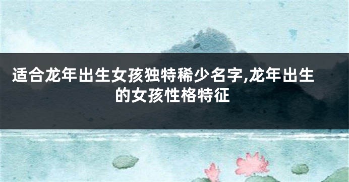 适合龙年出生女孩独特稀少名字,龙年出生的女孩性格特征