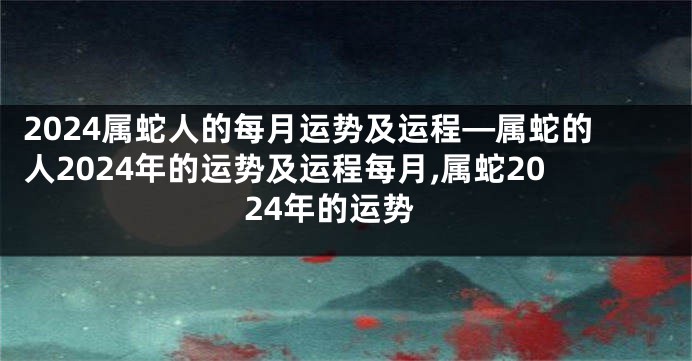 2024属蛇人的每月运势及运程—属蛇的人2024年的运势及运程每月,属蛇2024年的运势