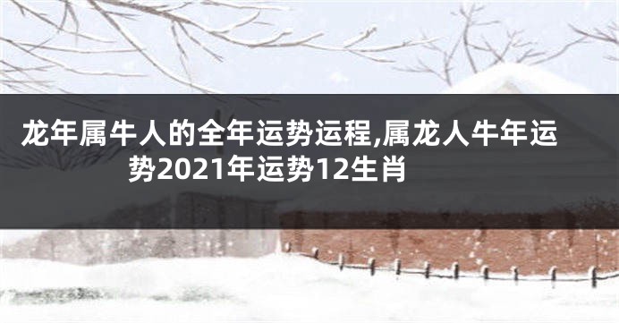 龙年属牛人的全年运势运程,属龙人牛年运势2021年运势12生肖