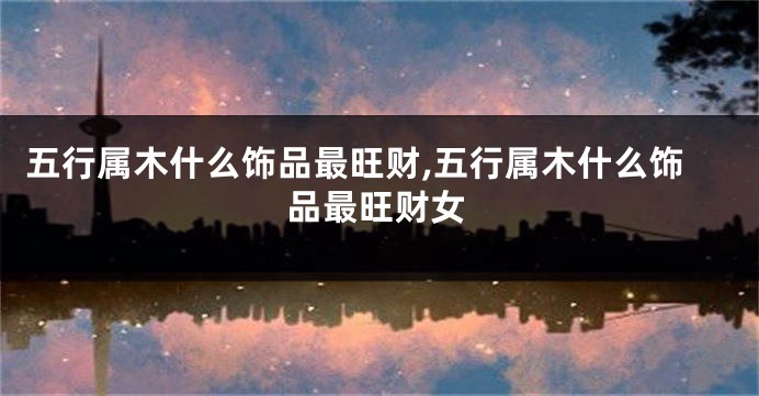 五行属木什么饰品最旺财,五行属木什么饰品最旺财女