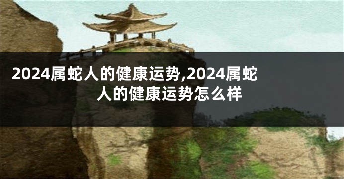 2024属蛇人的健康运势,2024属蛇人的健康运势怎么样