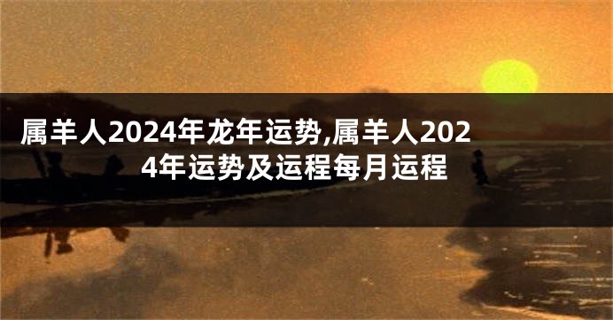 属羊人2024年龙年运势,属羊人2024年运势及运程每月运程