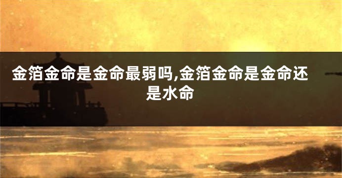 金箔金命是金命最弱吗,金箔金命是金命还是水命