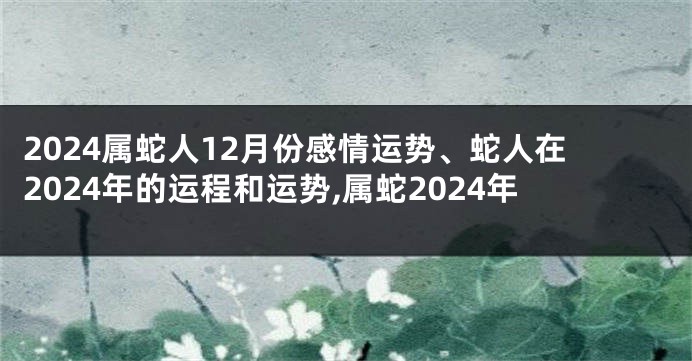 2024属蛇人12月份感情运势、蛇人在2024年的运程和运势,属蛇2024年