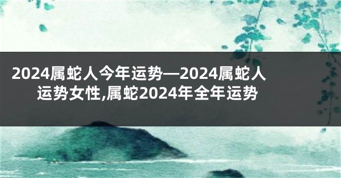 2024属蛇人今年运势—2024属蛇人运势女性,属蛇2024年全年运势