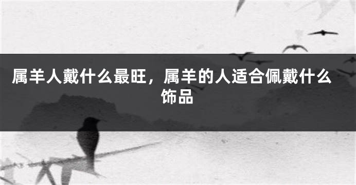 属羊人戴什么最旺，属羊的人适合佩戴什么饰品