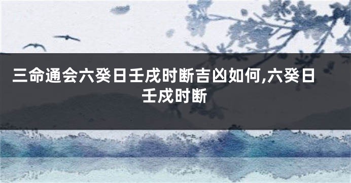 三命通会六癸日壬戌时断吉凶如何,六癸日壬戍时断