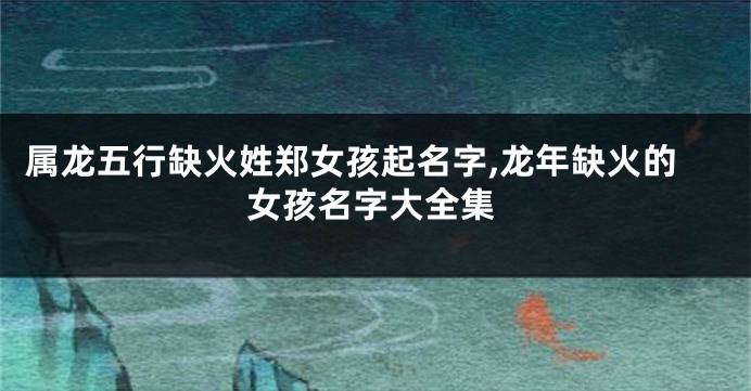 属龙五行缺火姓郑女孩起名字,龙年缺火的女孩名字大全集
