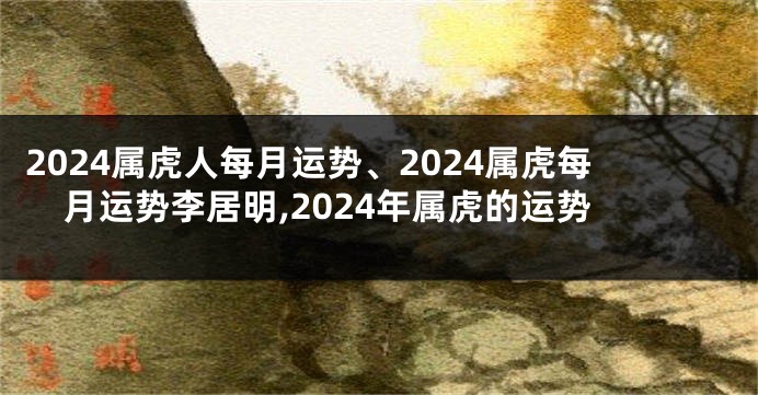 2024属虎人每月运势、2024属虎每月运势李居明,2024年属虎的运势