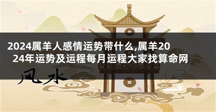 2024属羊人感情运势带什么,属羊2024年运势及运程每月运程大家找算命网