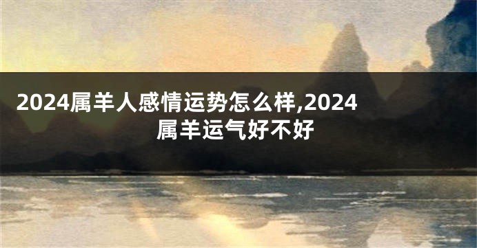 2024属羊人感情运势怎么样,2024属羊运气好不好