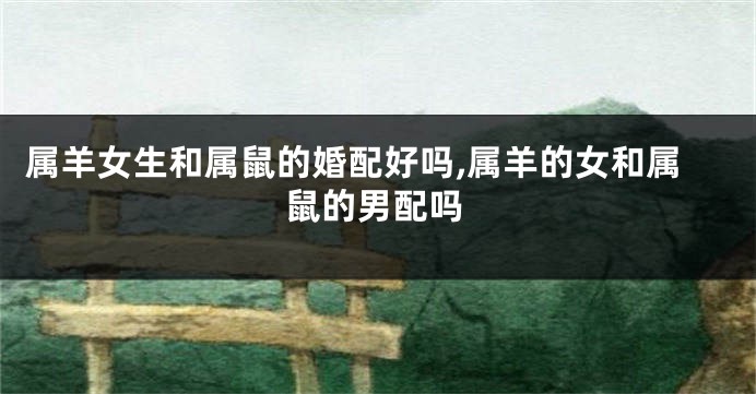 属羊女生和属鼠的婚配好吗,属羊的女和属鼠的男配吗