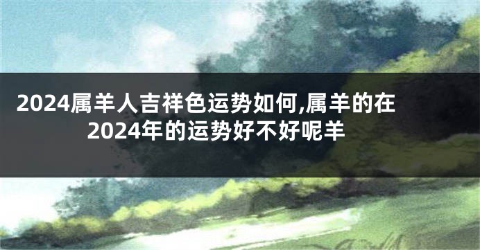 2024属羊人吉祥色运势如何,属羊的在2024年的运势好不好呢羊