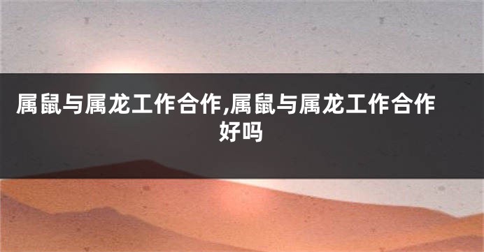 属鼠与属龙工作合作,属鼠与属龙工作合作好吗