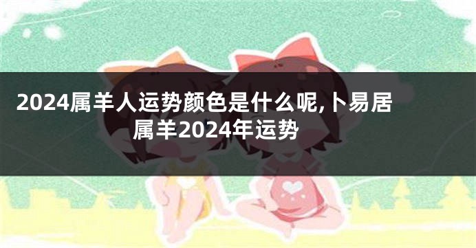 2024属羊人运势颜色是什么呢,卜易居属羊2024年运势