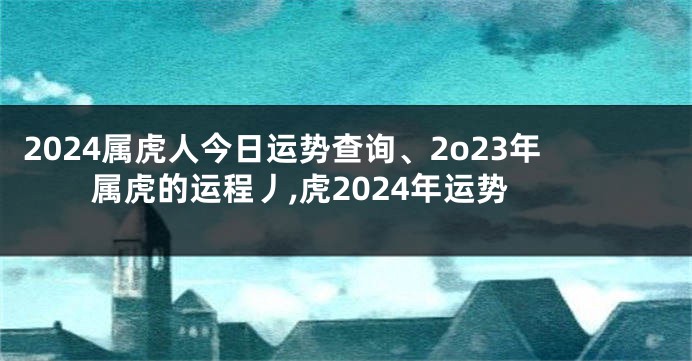 2024属虎人今日运势查询、2o23年属虎的运程丿,虎2024年运势