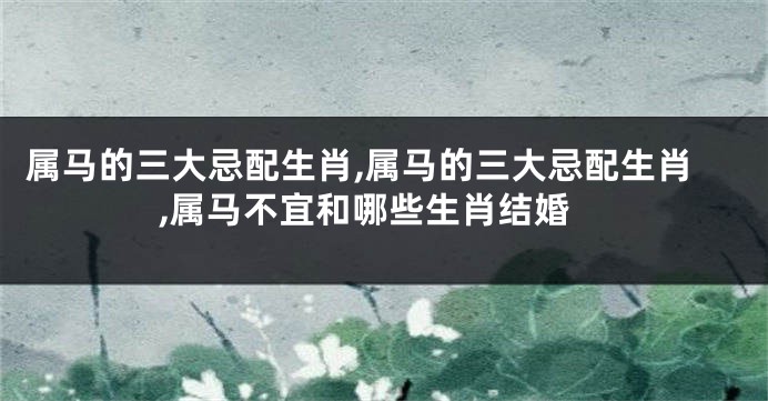 属马的三大忌配生肖,属马的三大忌配生肖,属马不宜和哪些生肖结婚