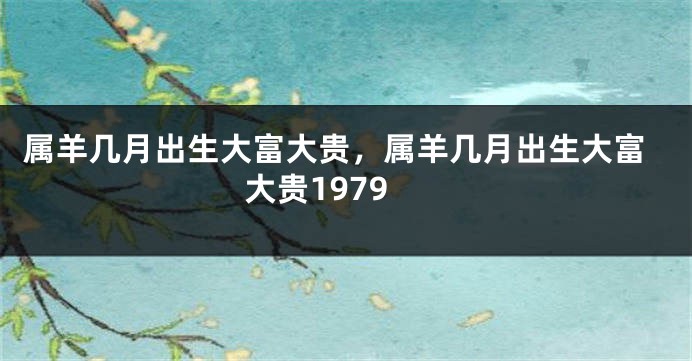 属羊几月出生大富大贵，属羊几月出生大富大贵1979
