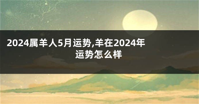 2024属羊人5月运势,羊在2024年运势怎么样