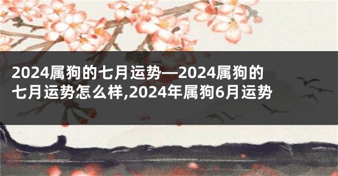 2024属狗的七月运势—2024属狗的七月运势怎么样,2024年属狗6月运势