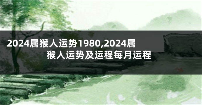 2024属猴人运势1980,2024属猴人运势及运程每月运程