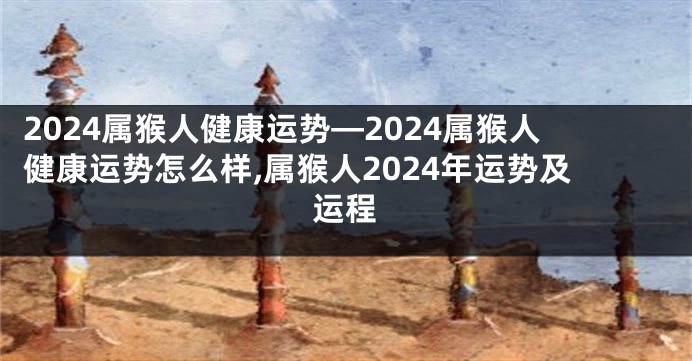 2024属猴人健康运势—2024属猴人健康运势怎么样,属猴人2024年运势及运程