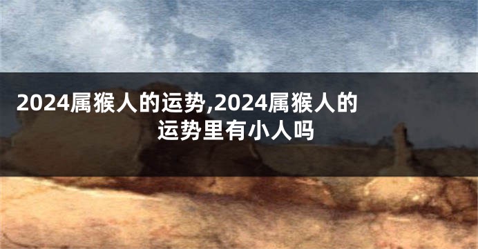 2024属猴人的运势,2024属猴人的运势里有小人吗